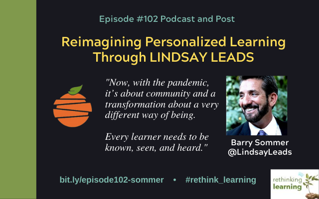 Episode #102 of the Rethinking Learning Podcast is with Barry Sommer who is a Licensed Educational Psychologist, Marriage and Family Therapist, and an Adjunct Professor at Columbia University. He recently retired as the Director of Advancement at Lindsay Unified School District where he was responsible for Lindsay Leads which was the CyberSchool reimagining learning at Lindsay Unified. Currently, Barry and Kelley Layton are consultants advancing Lindsay Leads and supporting districts outside of LUSD through visitations, training, coaching, and publications.